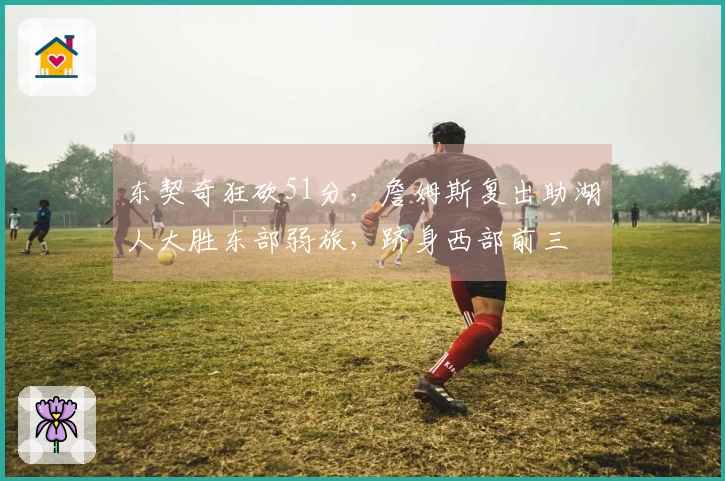 东契奇狂砍51分，詹姆斯复出助湖人大胜东部弱旅，跻身西部前三