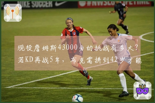 现役詹姆斯43000分的挑战有多大？若KD再战5年，布克需拼到42岁才能追赶