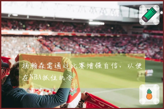 杨瀚森需通过比赛增强自信，以便在NBA抓住机会