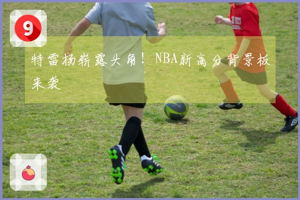特雷杨崭露头角！NBA新高分背景板来袭