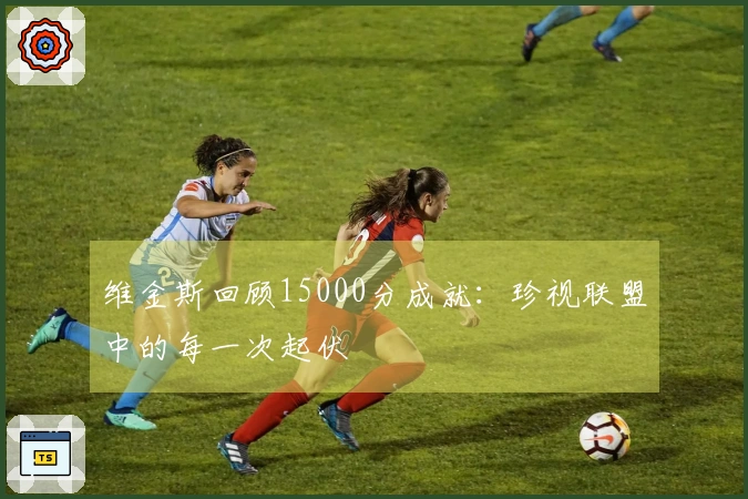 维金斯回顾15000分成就：珍视联盟中的每一次起伏
