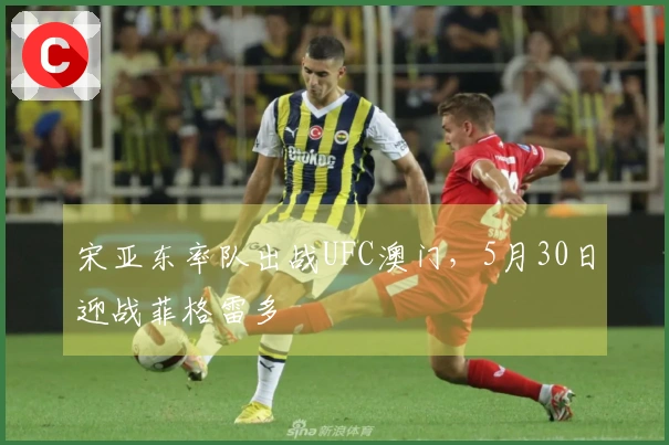 宋亚东率队出战UFC澳门，5月30日迎战菲格雷多