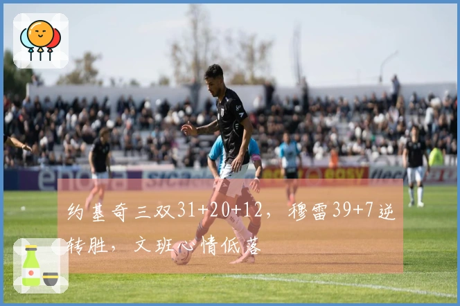 约基奇三双31+20+12，穆雷39+7逆转胜，文班心情低落