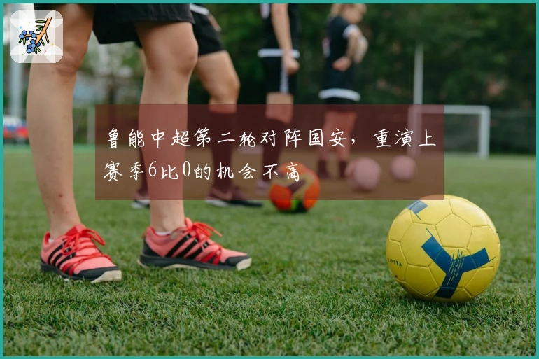 鲁能中超第二轮对阵国安，重演上赛季6比0的机会不高