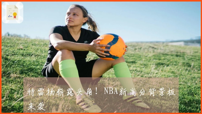 特雷杨崭露头角！NBA新高分背景板来袭