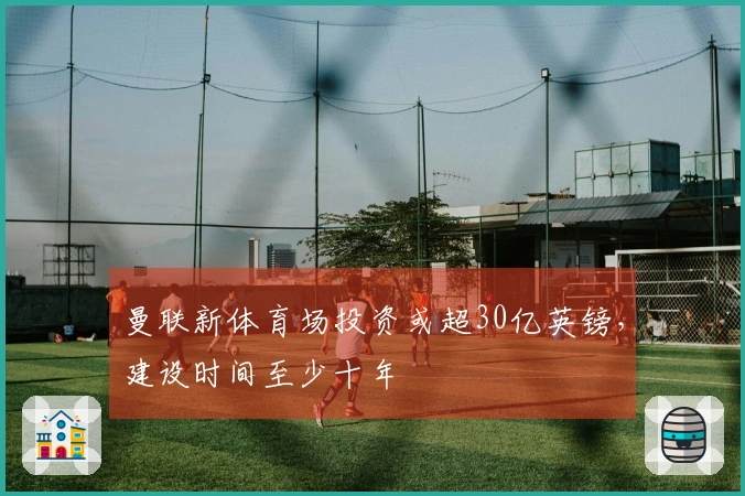 曼联新体育场投资或超30亿英镑，建设时间至少十年