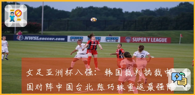 女足亚洲杯八强：韩国裁判执裁中国对阵中国台北 陈巧珠重返最强阵容