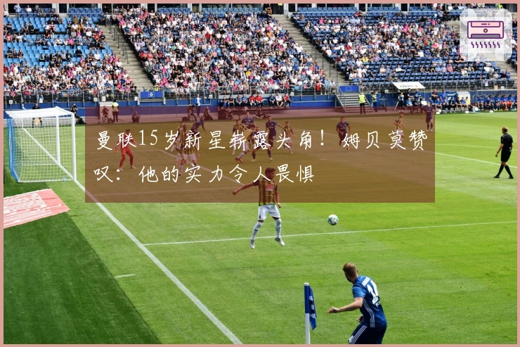 曼联15岁新星崭露头角！姆贝莫赞叹：他的实力令人畏惧