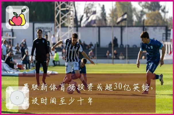 曼联新体育场投资或超30亿英镑，建设时间至少十年