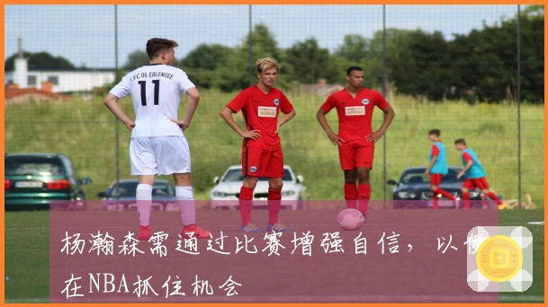 杨瀚森需通过比赛增强自信，以便在NBA抓住机会