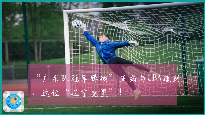 “广东队冠军锋线”正式与CBA道别，这位“辽宁克星”！