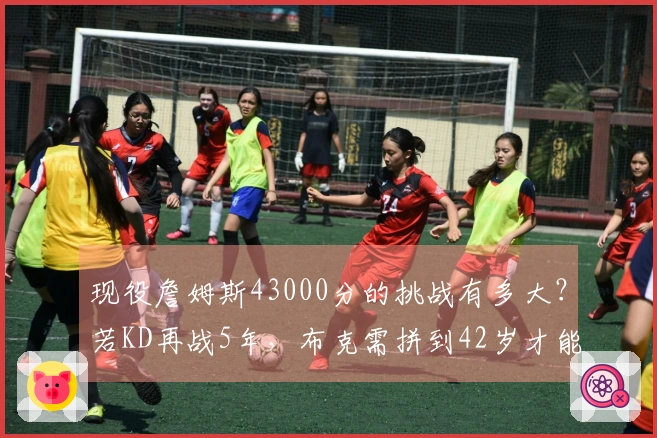 现役詹姆斯43000分的挑战有多大？若KD再战5年，布克需拼到42岁才能追赶