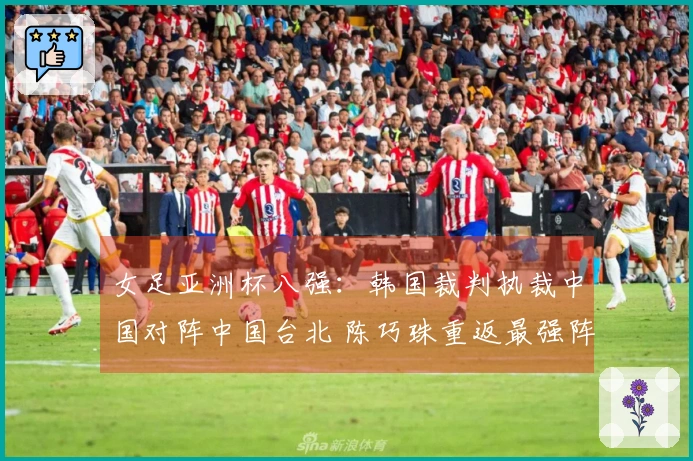 女足亚洲杯八强：韩国裁判执裁中国对阵中国台北 陈巧珠重返最强阵容